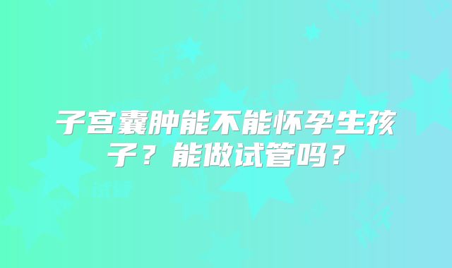 子宫囊肿能不能怀孕生孩子?能做试管吗?