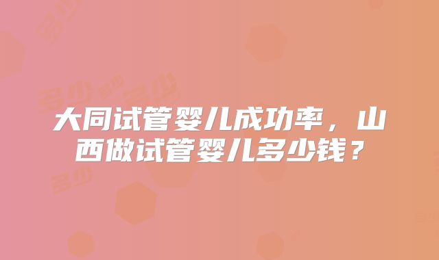 大同试管婴儿成功率，山西做试管婴儿多少钱？