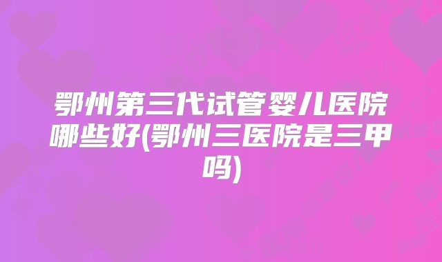 鄂州第三代试管婴儿医院哪些好(鄂州三医院是三甲吗)