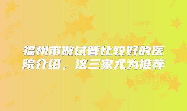福州市做试管比较好的医院介绍,这三家尤为推荐