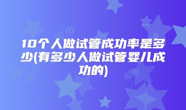 10个人做试管成功率是多少(有多少人做试管婴儿成功的)