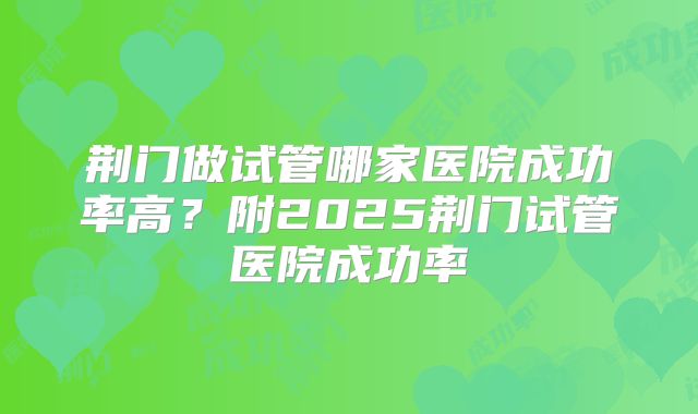 荆门做试管哪家医院成功率高?附2025荆门试管医院成功率