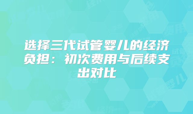 选择三代试管婴儿的经济负担：初次费用与后续支出对比