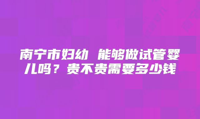 南宁市妇幼 能够做试管婴儿吗?贵不贵需要多少钱