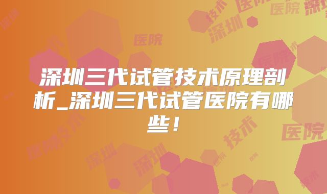 深圳三代试管技术原理剖析_深圳三代试管医院有哪些!