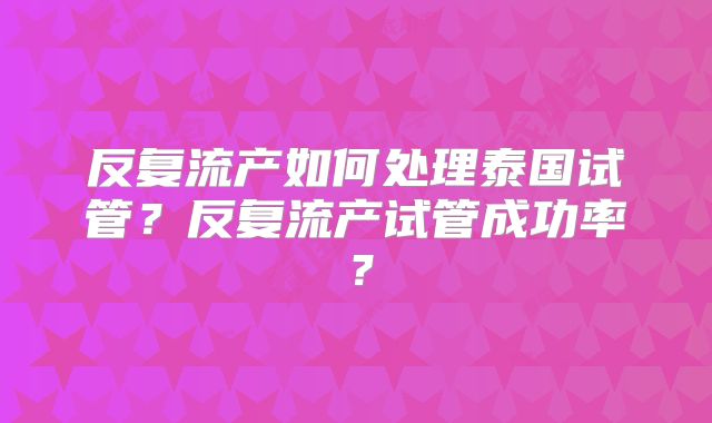 反复流产如何处理泰国试管？反复流产试管成功率？