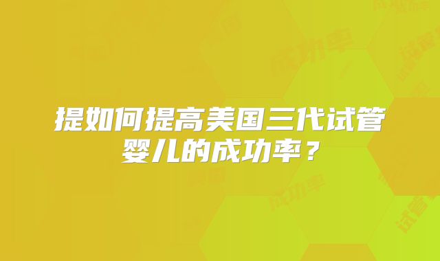 提如何提高美国三代试管婴儿的成功率？