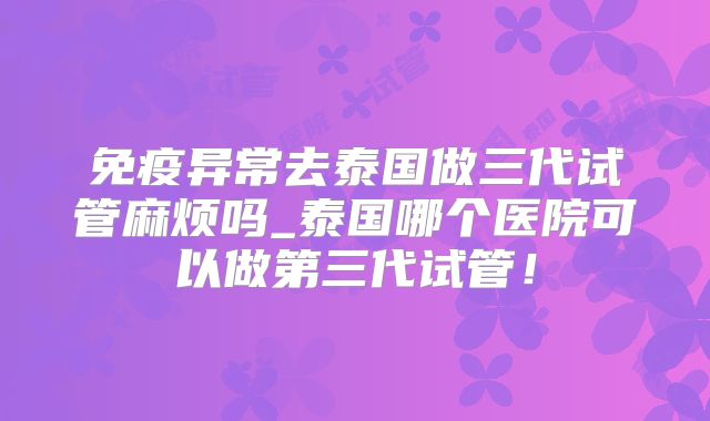 免疫异常去泰国做三代试管麻烦吗_泰国哪个医院可以做第三代试管!