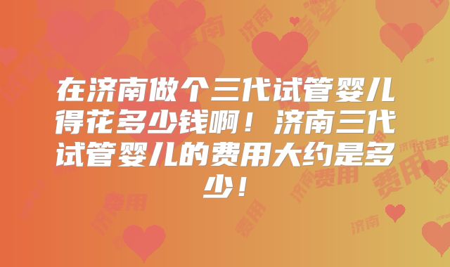 在济南做个三代试管婴儿得花多少钱啊!济南三代试管婴儿的费用大约是多少!