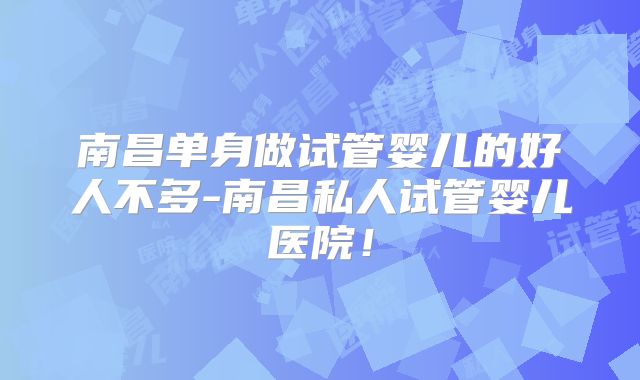 南昌单身做试管婴儿的好人不多-南昌私人试管婴儿医院!