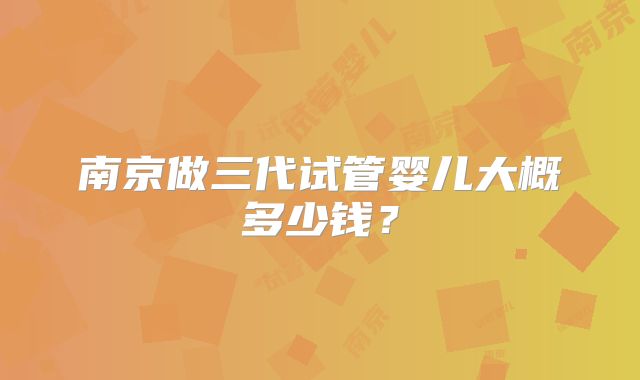 南京做三代试管婴儿大概多少钱?
