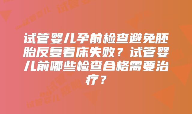 试管婴儿孕前检查避免胚胎反复着床失败?试管婴儿前哪些检查合格需要治疗?