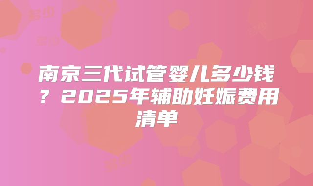 南京三代试管婴儿多少钱？2025年辅助妊娠费用清单