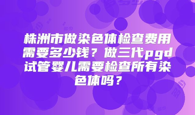 株洲市做染色体检查费用需要多少钱?做三代pgd试管婴儿需要检查所有染色体吗?