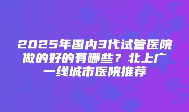 2025年国内3代试管医院做的好的有哪些?北上广一线城市医院推荐