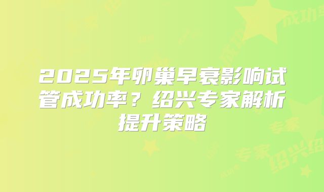 2025年卵巢早衰影响试管成功率?绍兴专家解析提升策略