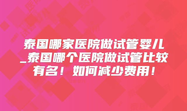 泰国哪家医院做试管婴儿_泰国哪个医院做试管比较有名!如何减少费用!