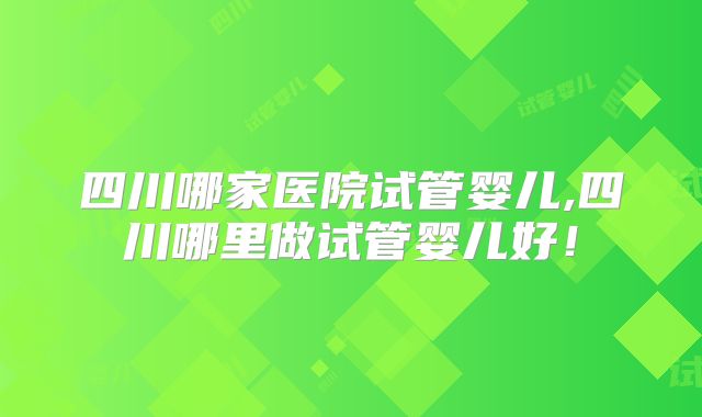 四川哪家医院试管婴儿,四川哪里做试管婴儿好!