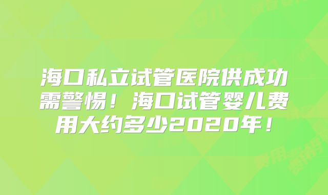 海口私立试管医院供成功需警惕！海口试管婴儿费用大约多少2020年！
