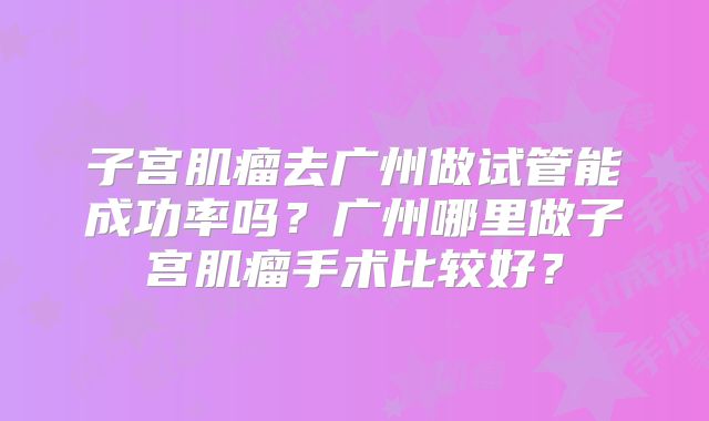 子宫肌瘤去广州做试管能成功率吗?广州哪里做子宫肌瘤手术比较好?