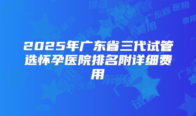 2025年广东省三代试管选怀孕医院排名附详细费用