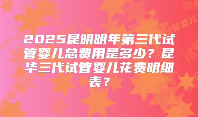 2025昆明明年第三代试管婴儿总费用是多少？昆华三代试管婴儿花费明细表？