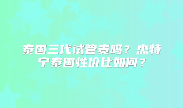 泰国三代试管贵吗？杰特宁泰国性价比如何？