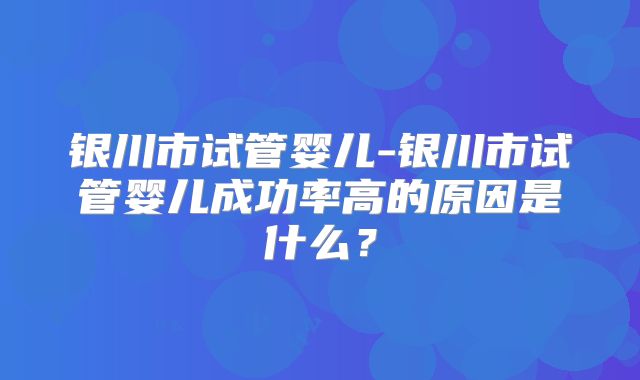 银川市试管婴儿-银川市试管婴儿成功率高的原因是什么?