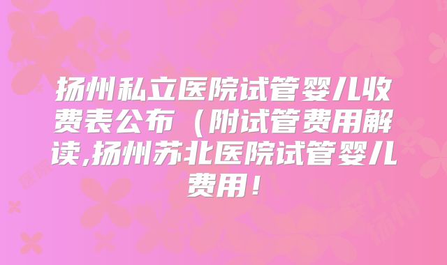 扬州私立医院试管婴儿收费表公布（附试管费用解读,扬州苏北医院试管婴儿费用！