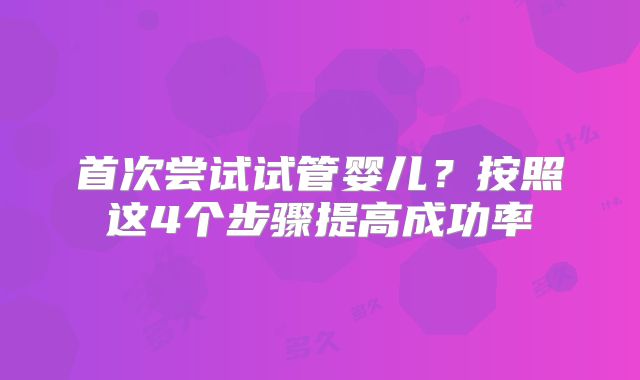 首次尝试试管婴儿？按照这4个步骤提高成功率