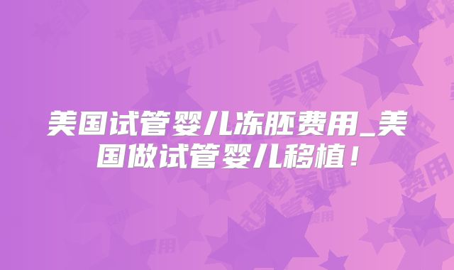 美国试管婴儿冻胚费用_美国做试管婴儿移植!