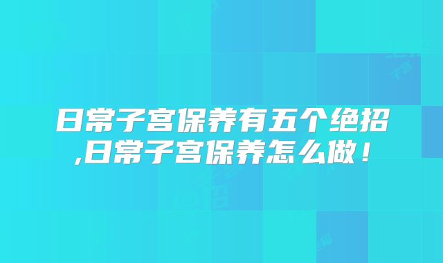 日常子宫保养有五个绝招,日常子宫保养怎么做！