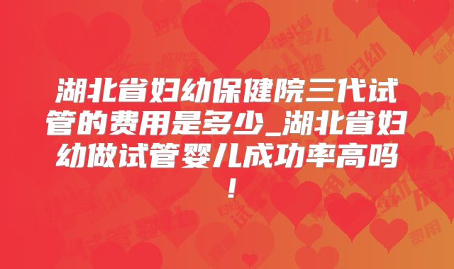 湖北省妇幼保健院三代试管的费用是多少_湖北省妇幼做试管婴儿成功率高吗！