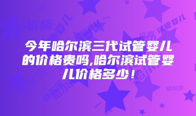 今年哈尔滨三代试管婴儿的价格贵吗,哈尔滨试管婴儿价格多少！
