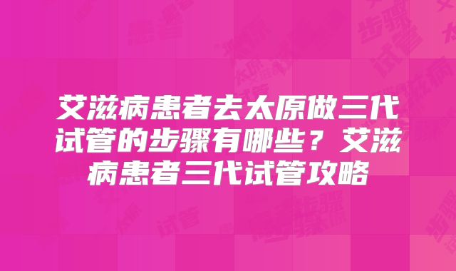 艾滋病患者去太原做三代试管的步骤有哪些?艾滋病患者三代试管攻略