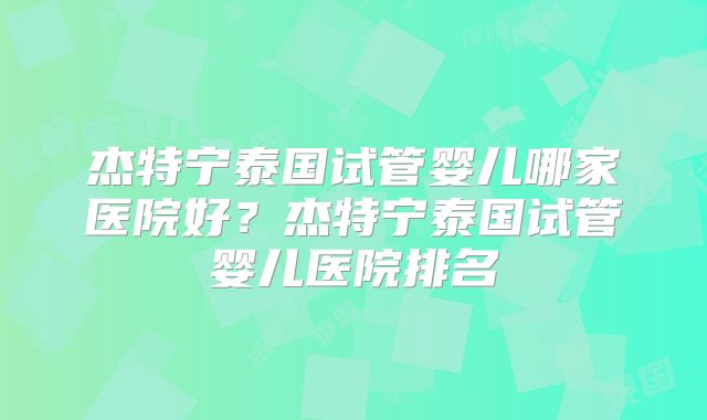 杰特宁泰国试管婴儿哪家医院好？杰特宁泰国试管婴儿医院排名