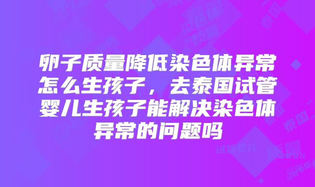 卵子质量降低染色体异常怎么生孩子,去泰国试管婴儿生孩子能解决染色体异常的问题吗