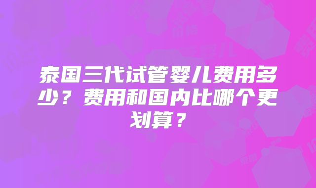 泰国三代试管婴儿费用多少?费用和国内比哪个更划算?