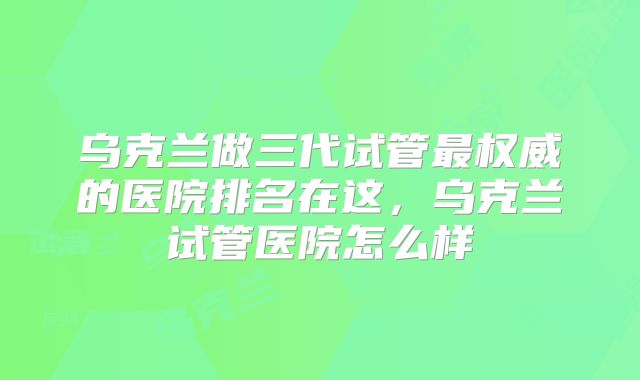 乌克兰做三代试管最权威的医院排名在这，乌克兰试管医院怎么样