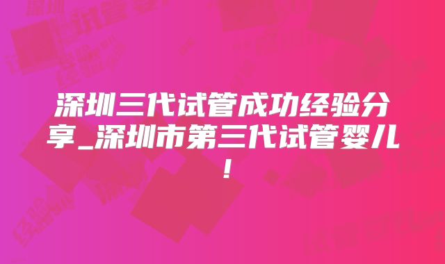 深圳三代试管成功经验分享_深圳市第三代试管婴儿！