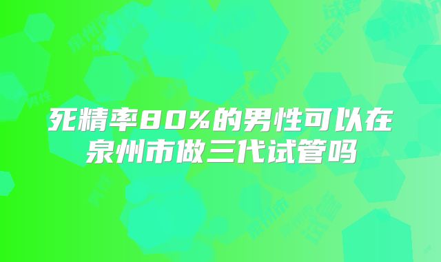 死精率80%的男性可以在泉州市做三代试管吗