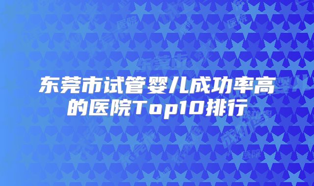 东莞市试管婴儿成功率高的医院Top10排行