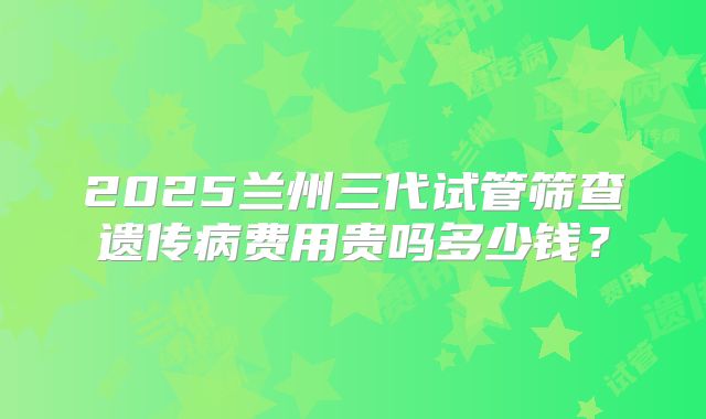2025兰州三代试管筛查遗传病费用贵吗多少钱?