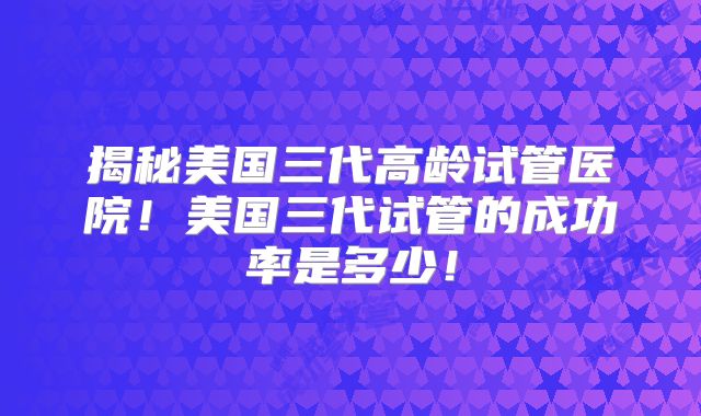 揭秘美国三代高龄试管医院！美国三代试管的成功率是多少！