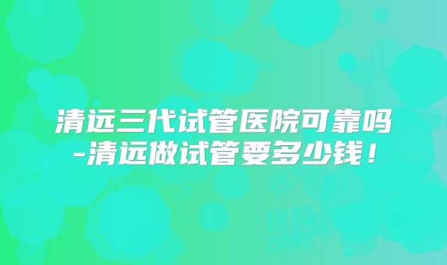 清远三代试管医院可靠吗-清远做试管要多少钱!