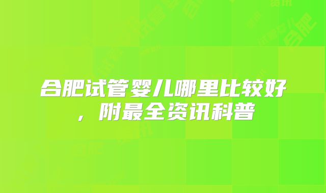 合肥试管婴儿哪里比较好,附最全资讯科普