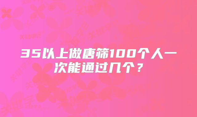 35以上做唐筛100个人一次能通过几个？
