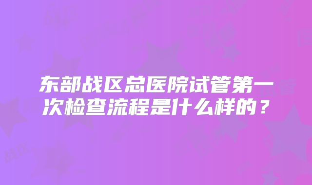 东部战区总医院试管第一次检查流程是什么样的？