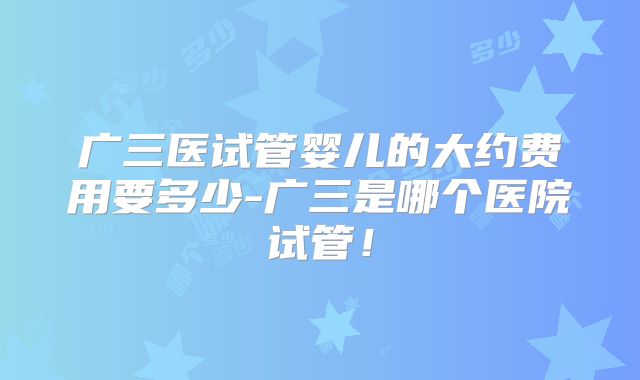 广三医试管婴儿的大约费用要多少-广三是哪个医院试管！