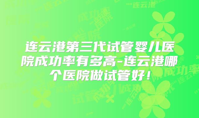 连云港第三代试管婴儿医院成功率有多高-连云港哪个医院做试管好！